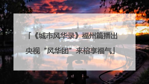 《城市风华录》福州篇播出 央视“风华团”来榕享福气