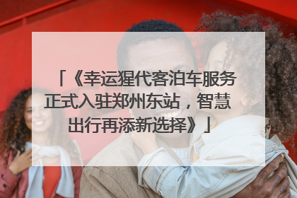 《幸运猩代客泊车服务正式入驻郑州东站，智慧出行再添新选择》