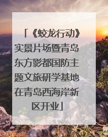 《蛟龙行动》实景片场暨青岛东方影都国防主题文旅研学基地在青岛西海岸新区开业