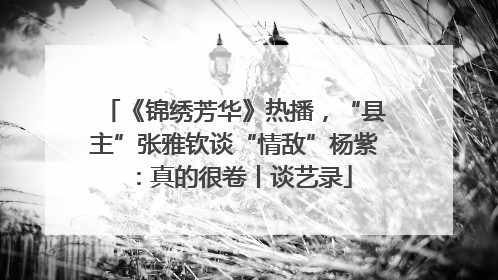 《锦绣芳华》热播，“县主”张雅钦谈“情敌”杨紫：真的很卷丨谈艺录