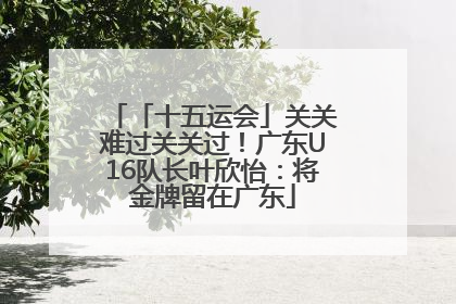 「十五运会」关关难过关关过！广东U16队长叶欣怡：将金牌留在广东