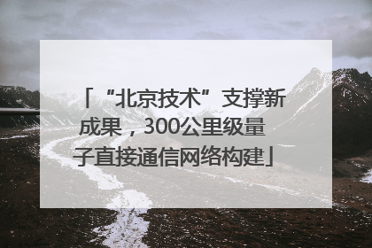 “北京技术”支撑新成果，300公里级量子直接通信网络构建