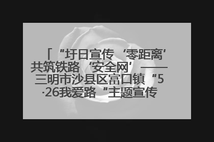 “圩日宣传‘零距离’共筑铁路‘安全网’——三明市沙县区富口镇“5·26我爱路“主题宣传活动成效显著