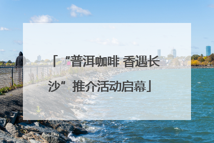 “普洱咖啡 香遇长沙”推介活动启幕