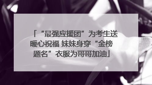 “最强应援团”为考生送暖心祝福 妹妹身穿“金榜题名”衣服为哥哥加油