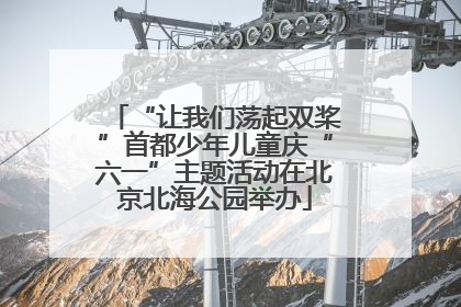 “让我们荡起双桨”首都少年儿童庆“六一”主题活动在北京北海公园举办