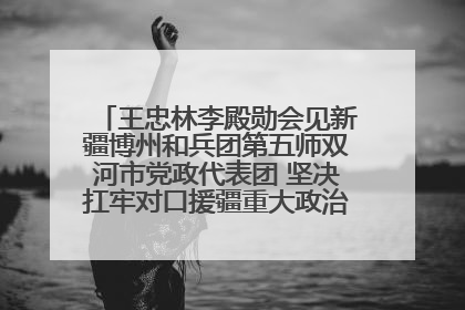 王忠林李殿勋会见新疆博州和兵团第五师双河市党政代表团 坚决扛牢对口援疆重大政治责任 推动双方实现优势互补务实合作
