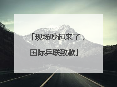 现场吵起来了，国际乒联致歉
