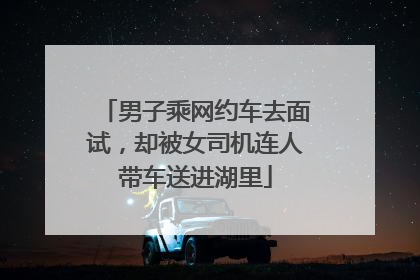 男子乘网约车去面试，却被女司机连人带车送进湖里