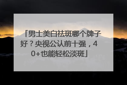 男士美白祛斑哪个牌子好？央视公认前十强，40+也能轻松淡斑