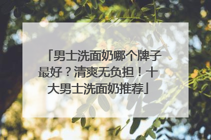 男士洗面奶哪个牌子最好？清爽无负担！十大男士洗面奶推荐