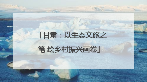 甘肃：以生态文旅之笔 绘乡村振兴画卷