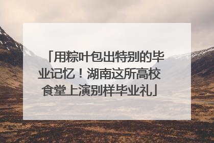 用粽叶包出特别的毕业记忆！湖南这所高校食堂上演别样毕业礼