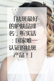 祛斑最好的护肤品排名，听实话：国家唯一认证的祛斑产品！