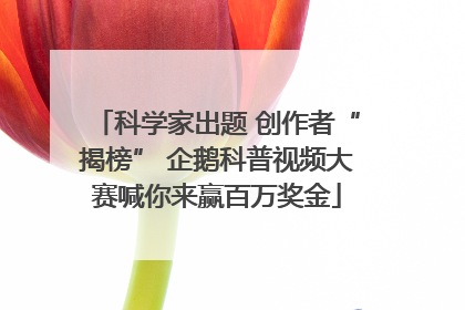 科学家出题 创作者“揭榜” 企鹅科普视频大赛喊你来赢百万奖金