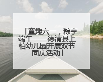 童趣六一，粽享端午——德清县上柏幼儿园开展双节同庆活动