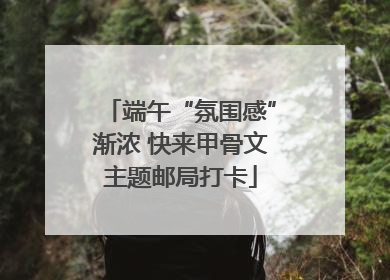 端午“氛围感”渐浓 快来甲骨文主题邮局打卡