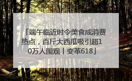 端午临近时令美食成消费热点，百斤大西瓜吸引超10万人围观丨变革618