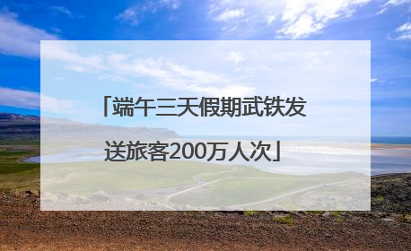 端午三天假期武铁发送旅客200万人次