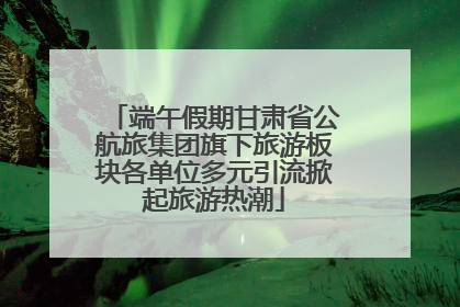 端午假期甘肃省公航旅集团旗下旅游板块各单位多元引流掀起旅游热潮