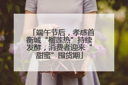 端午节后，孝感首衡城“榴莲热”持续发酵，消费者迎来“甜蜜”囤货期