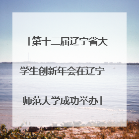 第十二届辽宁省大学生创新年会在辽宁师范大学成功举办