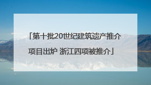 第十批20世纪建筑遗产推介项目出炉 浙江四项被推介