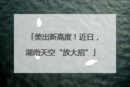 美出新高度！近日，湖南天空“放大招”