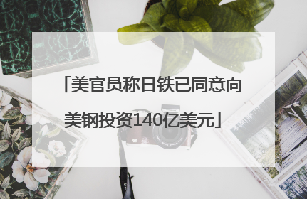 美官员称日铁已同意向美钢投资140亿美元