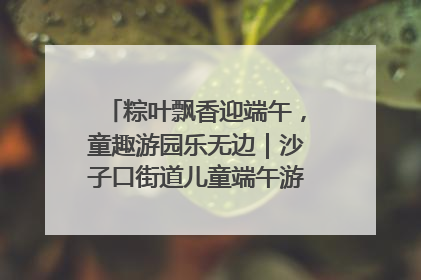粽叶飘香迎端午，童趣游园乐无边｜沙子口街道儿童端午游园活动圆满落幕