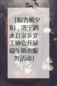 粽香暖夕阳，济宁泗水县泉乡义工协会开展端午助老服务活动