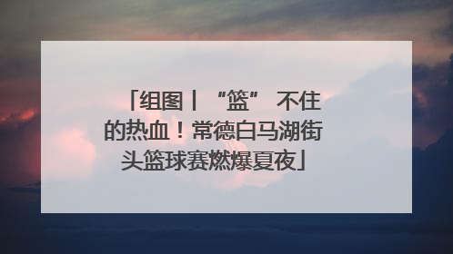 组图丨“篮” 不住的热血！常德白马湖街头篮球赛燃爆夏夜