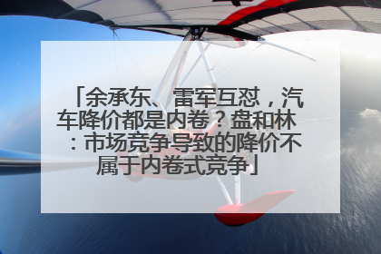余承东、雷军互怼，汽车降价都是内卷？盘和林：市场竞争导致的降价不属于内卷式竞争