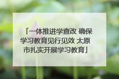 一体推进学查改 确保学习教育见行见效 太原市扎实开展学习教育