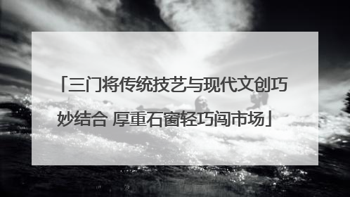 三门将传统技艺与现代文创巧妙结合 厚重石窗轻巧闯市场