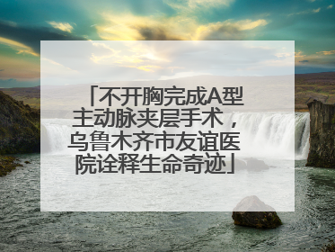 不开胸完成A型主动脉夹层手术，乌鲁木齐市友谊医院诠释生命奇迹