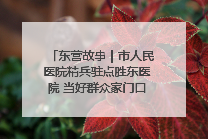 东营故事｜市人民医院精兵驻点胜东医院 当好群众家门口健康守护者