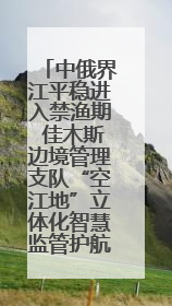 中俄界江平稳进入禁渔期 佳木斯边境管理支队“空江地”立体化智慧监管护航
