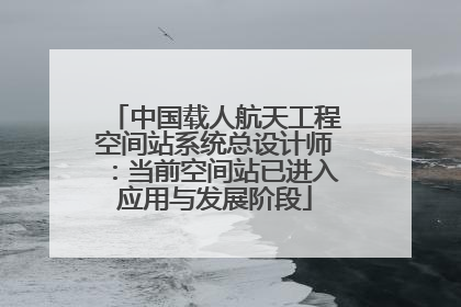 中国载人航天工程空间站系统总设计师：当前空间站已进入应用与发展阶段