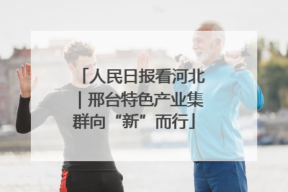 人民日报看河北｜邢台特色产业集群向“新”而行