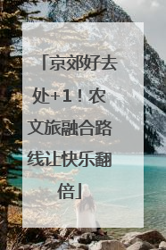 京郊好去处+1！农文旅融合路线让快乐翻倍
