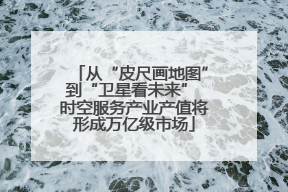 从“皮尺画地图”到“卫星看未来” 时空服务产业产值将形成万亿级市场
