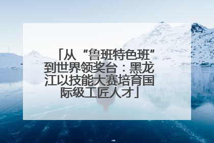 从“鲁班特色班”到世界领奖台：黑龙江以技能大赛培育国际级工匠人才