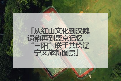 从红山文化到汉魏遗韵再到盛京记忆 “三阳”联手共绘辽宁文旅新图景