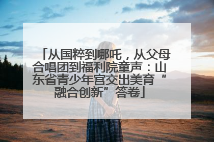 从国粹到哪吒，从父母合唱团到福利院童声：山东省青少年宫交出美育“融合创新”答卷
