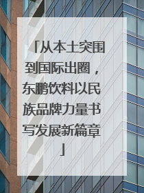 从本土突围到国际出圈，东鹏饮料以民族品牌力量书写发展新篇章