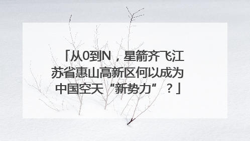 从0到N，星箭齐飞江苏省惠山高新区何以成为中国空天“新势力”？