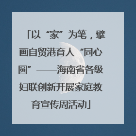 以“家”为笔，擘画自贸港育人“同心圆”——海南省各级妇联创新开展家庭教育宣传周活动