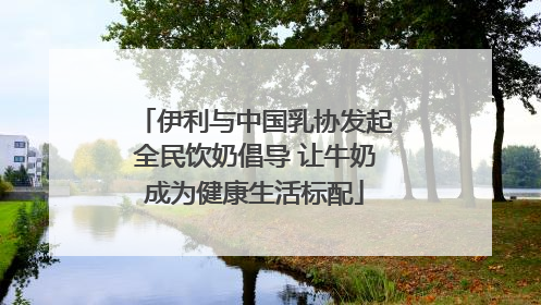 伊利与中国乳协发起全民饮奶倡导 让牛奶成为健康生活标配