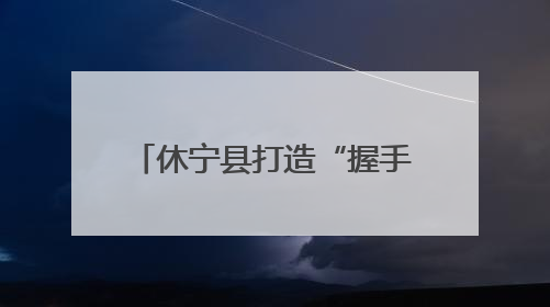 休宁县打造“握手言和”品牌 助力平安溪口社会治理